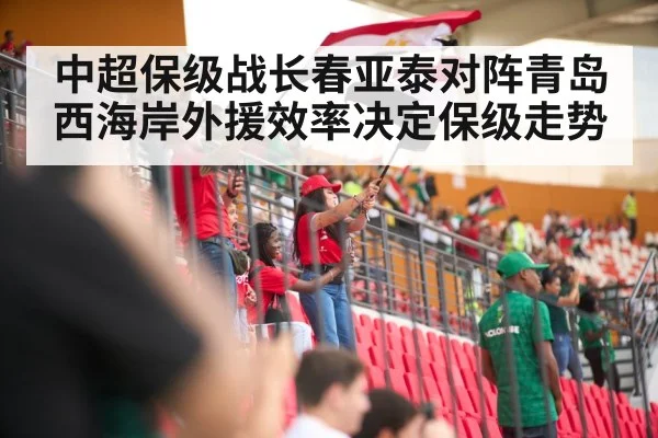中超保级战长春亚泰对阵青岛西海岸外援效率决定保级走势